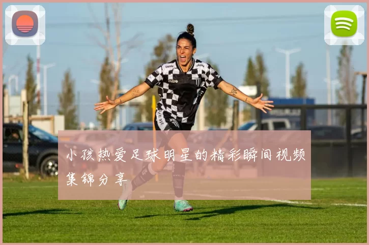 小孩热爱足球明星的精彩瞬间视频集锦分享