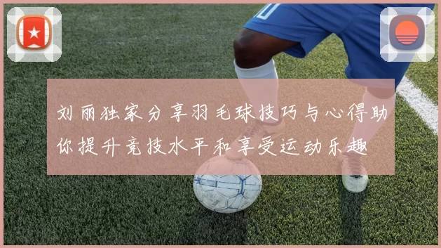 刘丽独家分享羽毛球技巧与心得助你提升竞技水平和享受运动乐趣