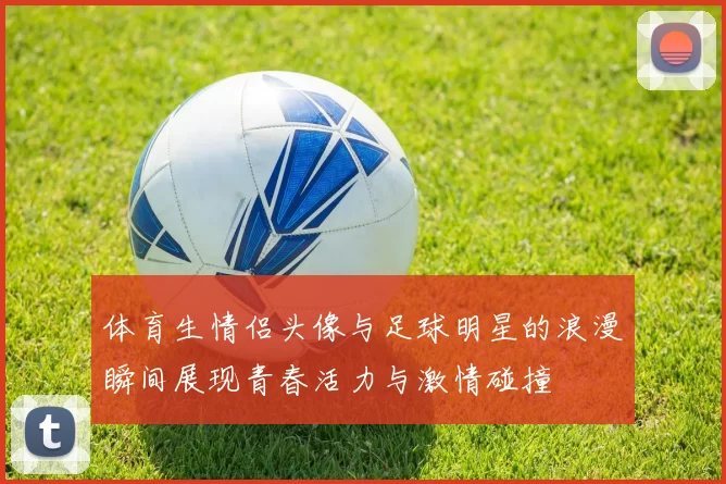 体育生情侣头像与足球明星的浪漫瞬间展现青春活力与激情碰撞