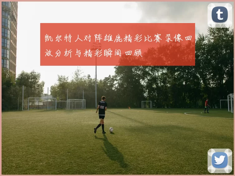 凯尔特人对阵雄鹿精彩比赛录像回放分析与精彩瞬间回顾