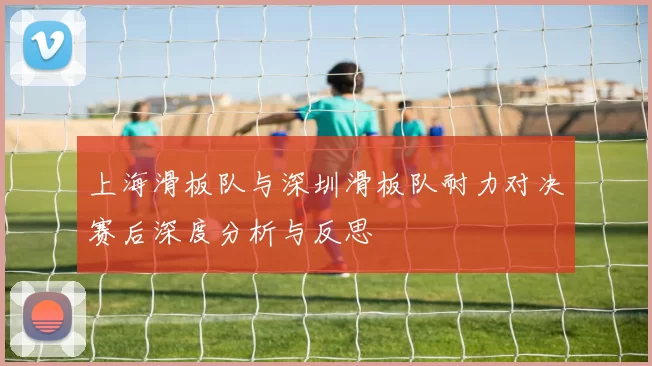 上海滑板队与深圳滑板队耐力对决赛后深度分析与反思
