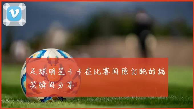 足球明星卡卡在比赛间隙打盹的搞笑瞬间分享