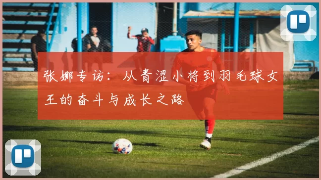 张娜专访：从青涩小将到羽毛球女王的奋斗与成长之路