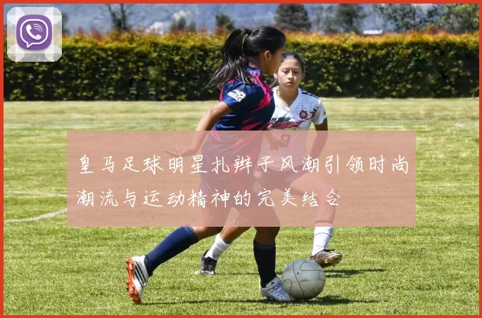 皇马足球明星扎辫子风潮引领时尚潮流与运动精神的完美结合
