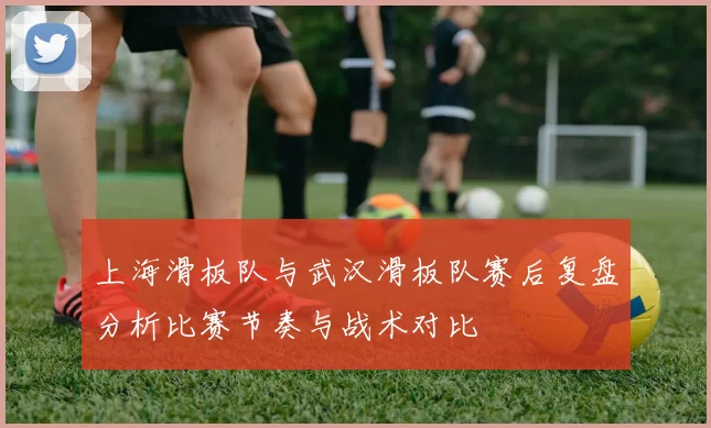 上海滑板队与武汉滑板队赛后复盘分析比赛节奏与战术对比