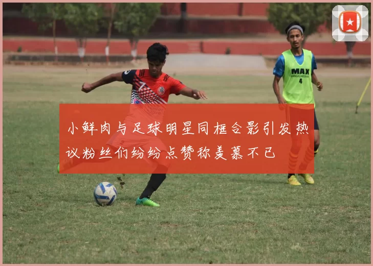 小鲜肉与足球明星同框合影引发热议粉丝们纷纷点赞称羡慕不已