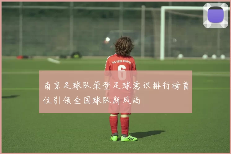 南京足球队荣登足球意识排行榜首位引领全国球队新风尚