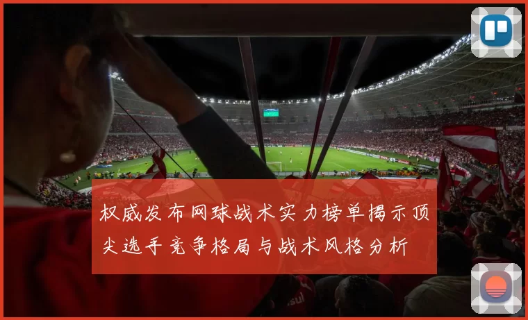 权威发布网球战术实力榜单揭示顶尖选手竞争格局与战术风格分析