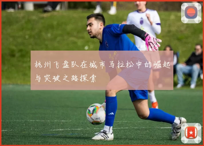 杭州飞盘队在城市马拉松中的崛起与突破之路探索