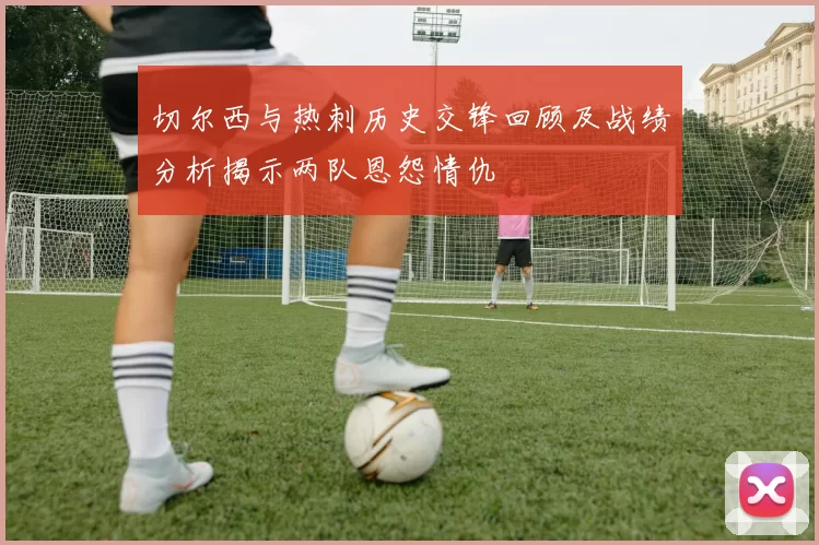 切尔西与热刺历史交锋回顾及战绩分析揭示两队恩怨情仇