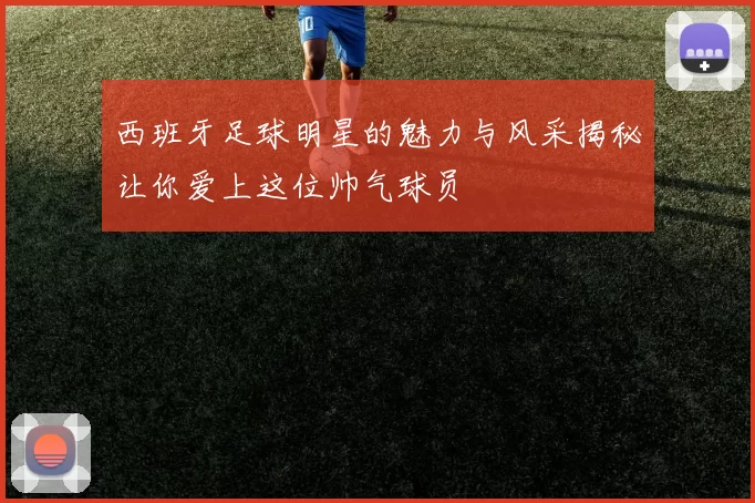 西班牙足球明星的魅力与风采揭秘让你爱上这位帅气球员
