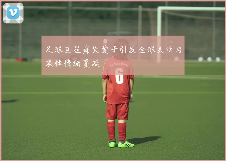 足球巨星痛失爱子引发全球关注与哀悼情绪蔓延