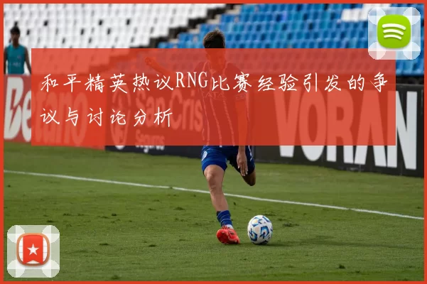 和平精英热议RNG比赛经验引发的争议与讨论分析