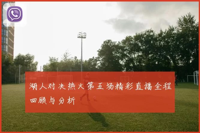 湖人对决热火第五场精彩直播全程回顾与分析