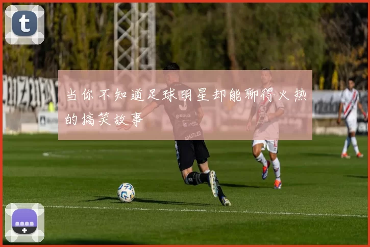 当你不知道足球明星却能聊得火热的搞笑故事