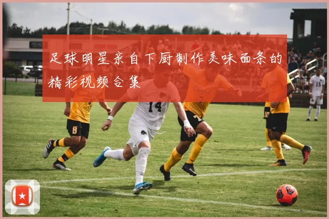 足球明星亲自下厨制作美味面条的精彩视频合集