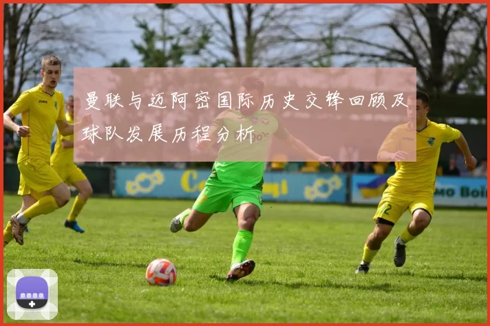曼联与迈阿密国际历史交锋回顾及球队发展历程分析