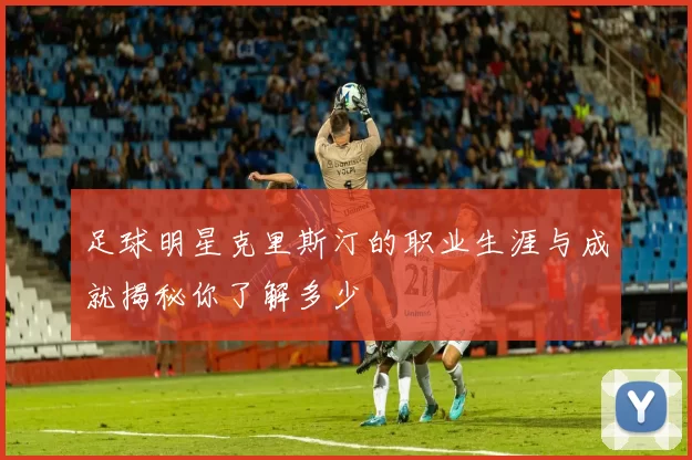足球明星克里斯汀的职业生涯与成就揭秘你了解多少
